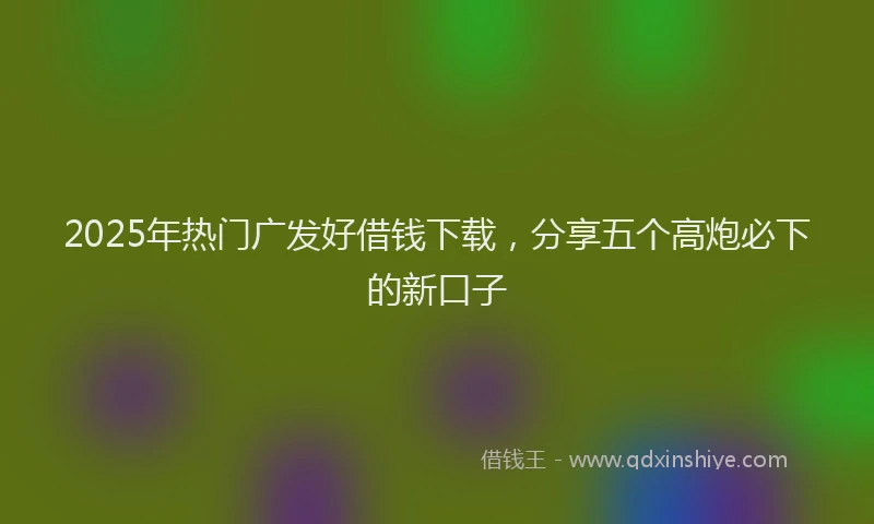 2025年热门广发好借钱下载，分享五个高炮必下的新口子
