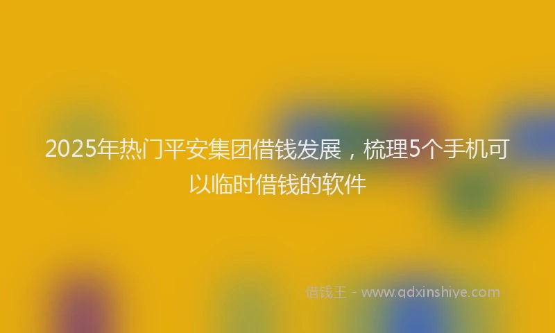 2025年热门平安集团借钱发展，梳理5个手机可以临时借钱的软件