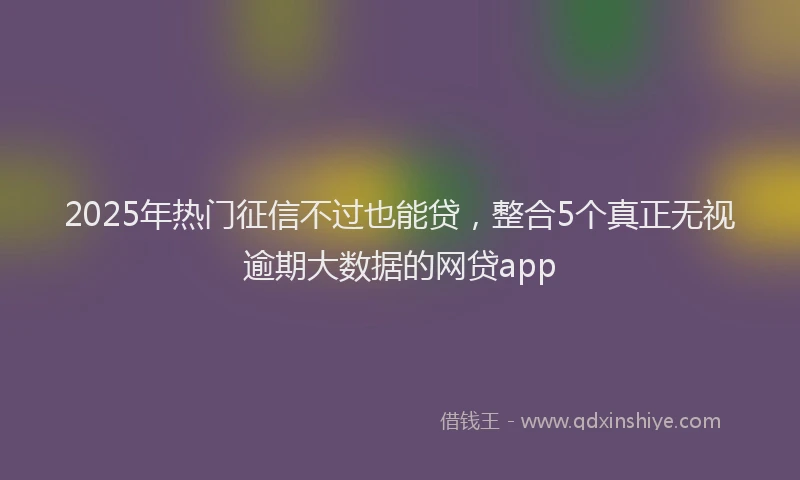 2025年热门征信不过也能贷，整合5个真正无视逾期大数据的网贷app