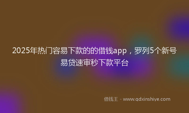 2025年热门容易下款的的借钱app，罗列5个新号易贷速审秒下款平台