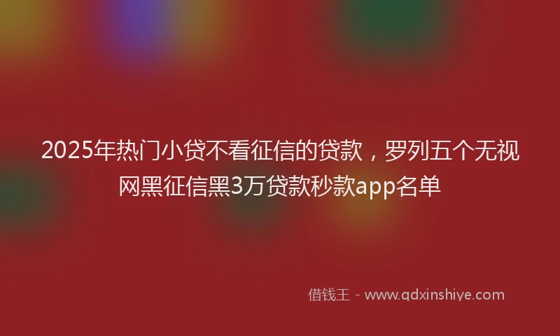 2025年热门小贷不看征信的贷款，罗列五个无视网黑征信黑3万贷款秒款app名单