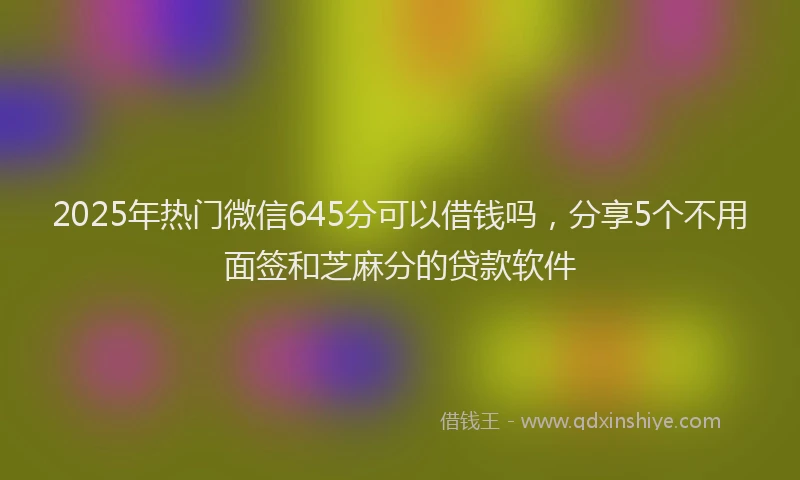 2025年热门微信645分可以借钱吗，分享5个不用面签和芝麻分的贷款软件