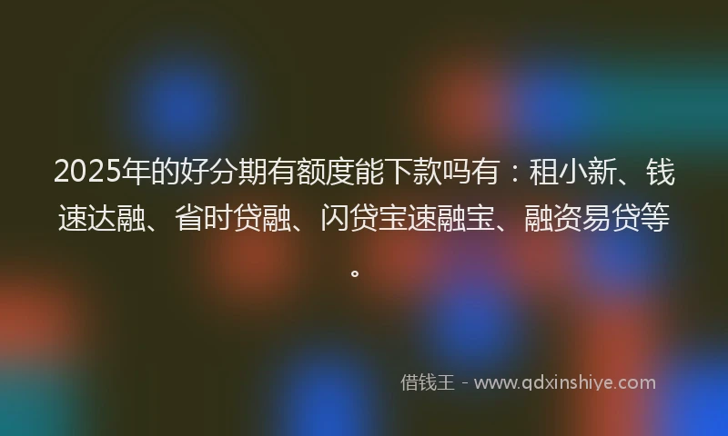 2025年的好分期有额度能下款吗有：租小新、钱速达融、省时贷融、闪贷宝速融宝、融资易贷等。