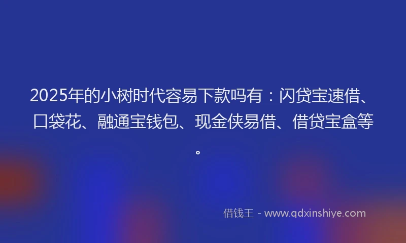 2025年的小树时代容易下款吗有：闪贷宝速借、口袋花、融通宝钱包、现金侠易借、借贷宝盒等。
