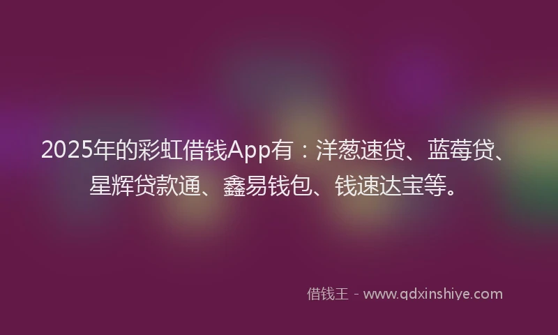 2025年的彩虹借钱App有：洋葱速贷、蓝莓贷、星辉贷款通、鑫易钱包、钱速达宝等。