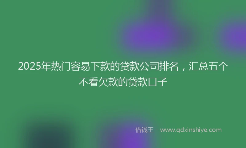 2025年热门容易下款的贷款公司排名，汇总五个不看欠款的贷款口子