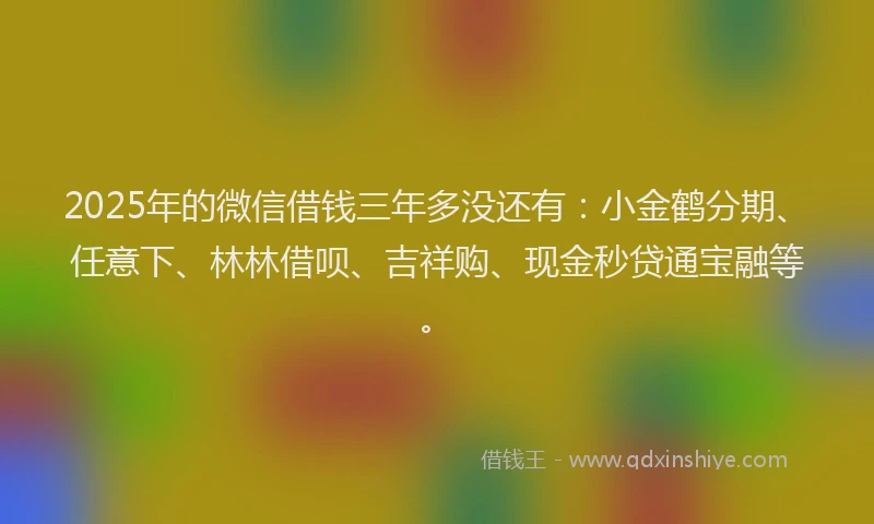 2025年的微信借钱三年多没还有：小金鹤分期、任意下、林林借呗、吉祥购、现金秒贷通宝融等。