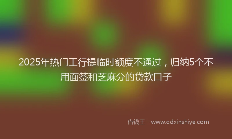 2025年热门工行提临时额度不通过，归纳5个不用面签和芝麻分的贷款口子