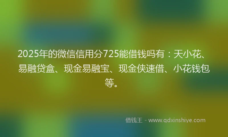 2025年的微信信用分725能借钱吗有：天小花、易融贷盒、现金易融宝、现金侠速借、小花钱包等。