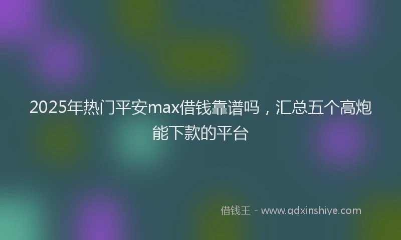2025年热门平安max借钱靠谱吗，汇总五个高炮能下款的平台