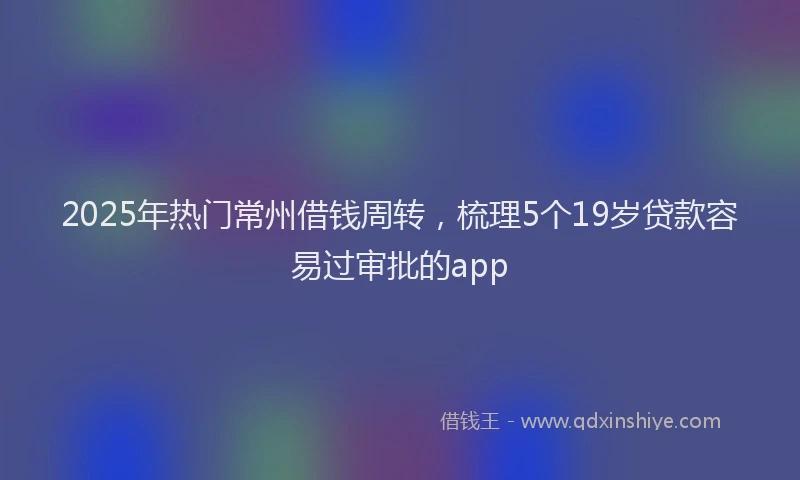 2025年热门常州借钱周转，梳理5个19岁贷款容易过审批的app