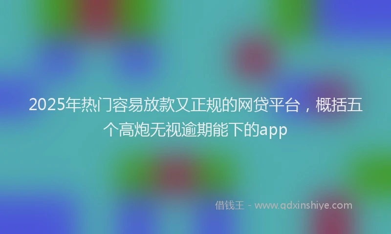 2025年热门容易放款又正规的网贷平台，概括五个高炮无视逾期能下的app