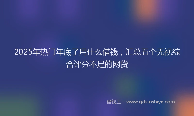 2025年热门年底了用什么借钱，汇总五个无视综合评分不足的网贷