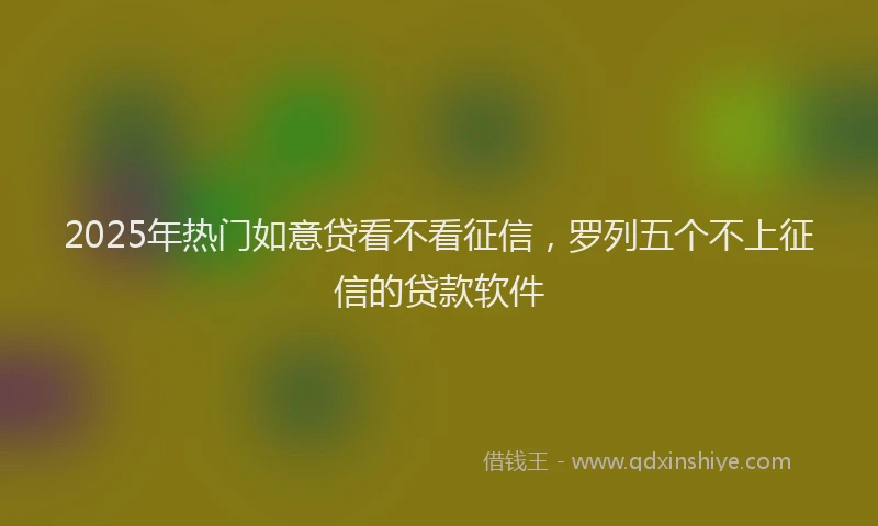 2025年热门如意贷看不看征信，罗列五个不上征信的贷款软件