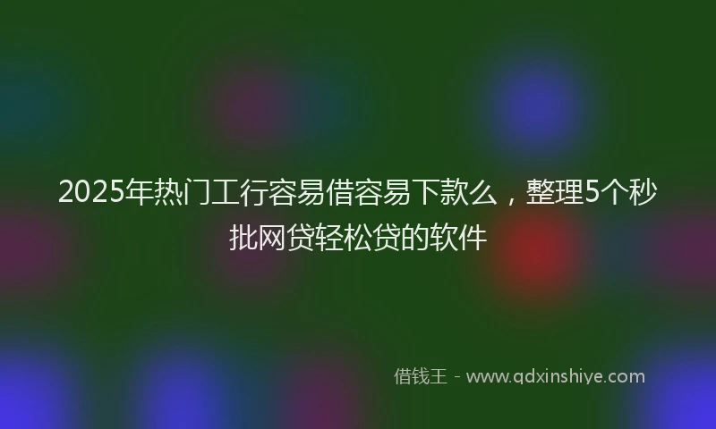 2025年热门工行容易借容易下款么，整理5个秒批网贷轻松贷的软件
