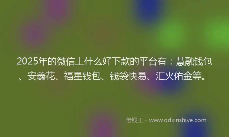 2025年的微信上什么好下款的平台有：慧融钱包、安鑫花、福星钱包、钱袋快易、汇火佑金等。