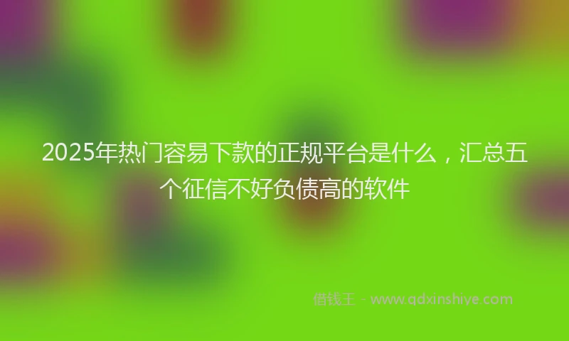 2025年热门容易下款的正规平台是什么，汇总五个征信不好负债高的软件