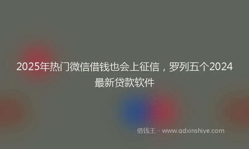 2025年热门微信借钱也会上征信，罗列五个2024最新贷款软件
