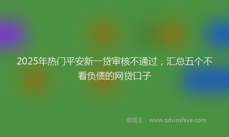 2025年热门平安新一贷审核不通过，汇总五个不看负债的网贷口子