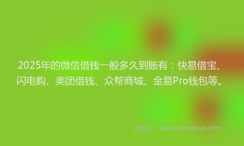 2025年的微信借钱一般多久到账有：快易借宝、闪电购、美团借钱、众帮商城、金易Pro钱包等。