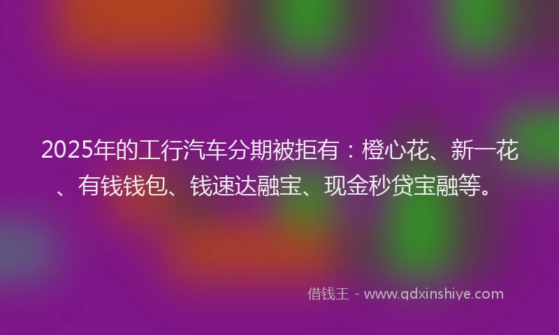 2025年的工行汽车分期被拒有：橙心花、新一花、有钱钱包、钱速达融宝、现金秒贷宝融等。