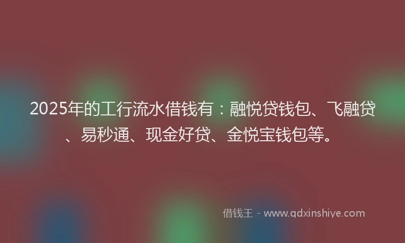 2025年的工行流水借钱有：融悦贷钱包、飞融贷、易秒通、现金好贷、金悦宝钱包等。