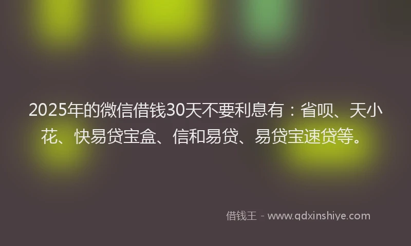 2025年的微信借钱30天不要利息有：省呗、天小花、快易贷宝盒、信和易贷、易贷宝速贷等。