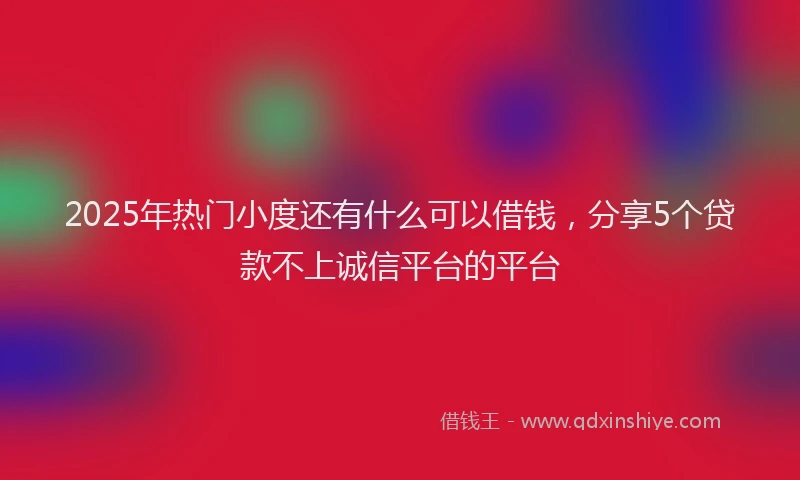 2025年热门小度还有什么可以借钱，分享5个贷款不上诚信平台的平台