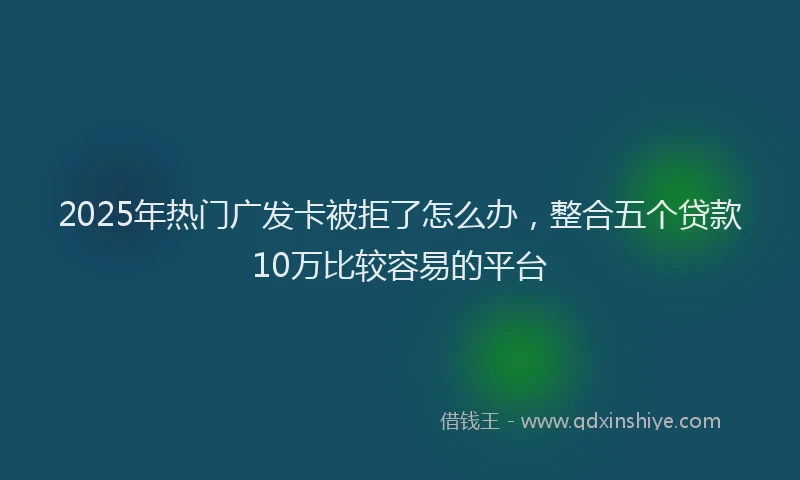 2025年热门广发卡被拒了怎么办，整合五个贷款10万比较容易的平台