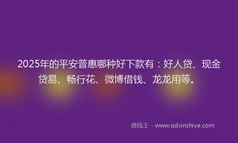 2025年的平安普惠哪种好下款有：好人贷、现金贷易、畅行花、微博借钱、龙龙用等。
