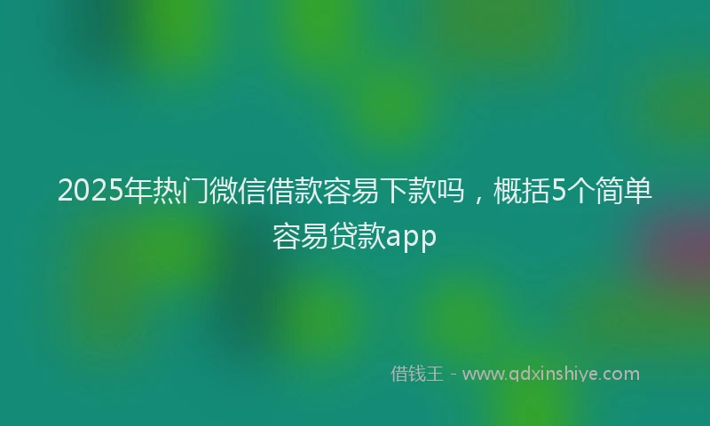 2025年热门微信借款容易下款吗，概括5个简单容易贷款app