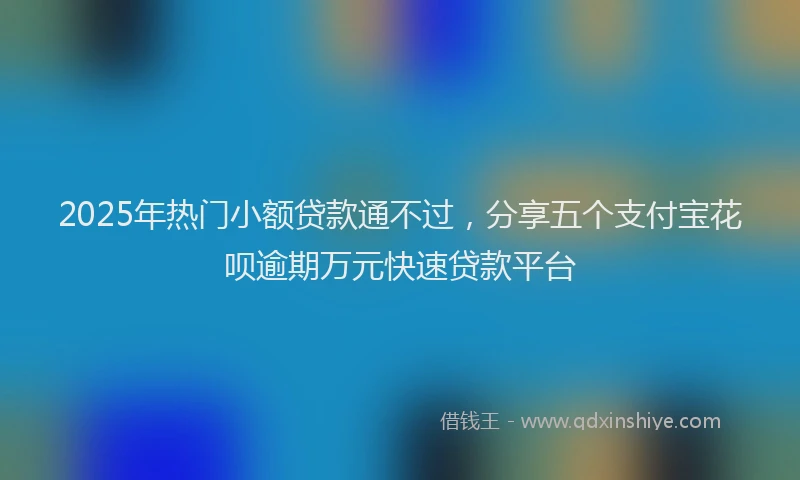 2025年热门小额贷款通不过，分享五个支付宝花呗逾期万元快速贷款平台