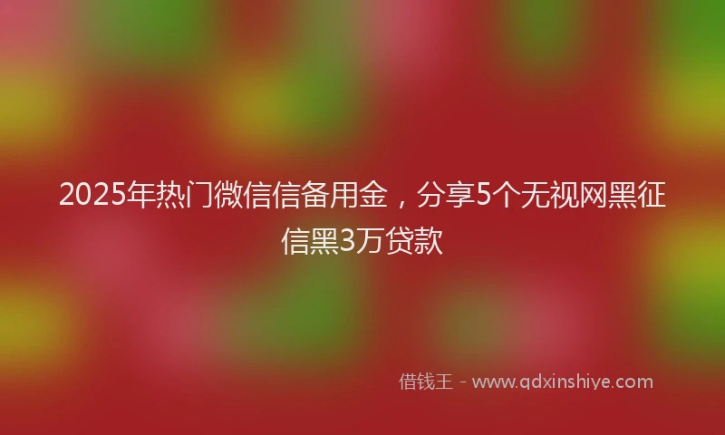 2025年热门微信信备用金，分享5个无视网黑征信黑3万贷款