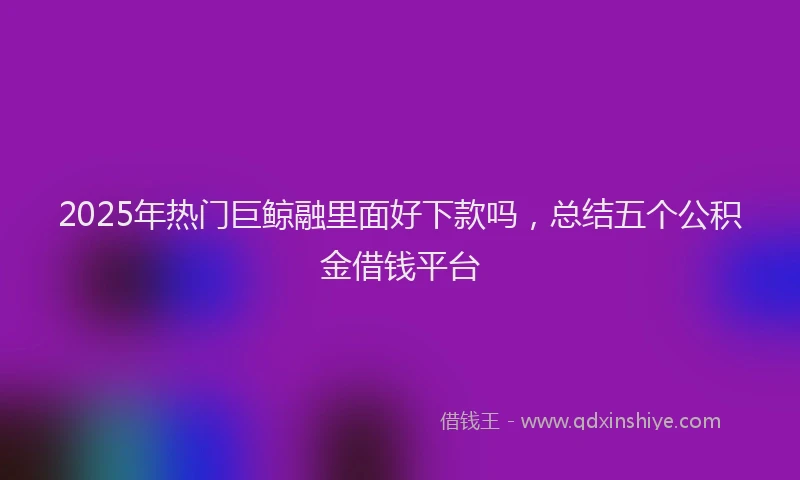 2025年热门巨鲸融里面好下款吗，总结五个公积金借钱平台