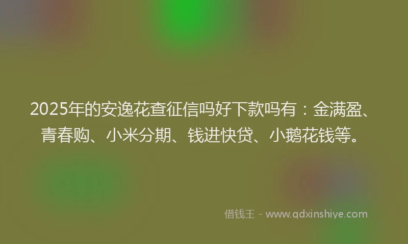 2025年的安逸花查征信吗好下款吗有：金满盈、青春购、小米分期、钱进快贷、小鹅花钱等。