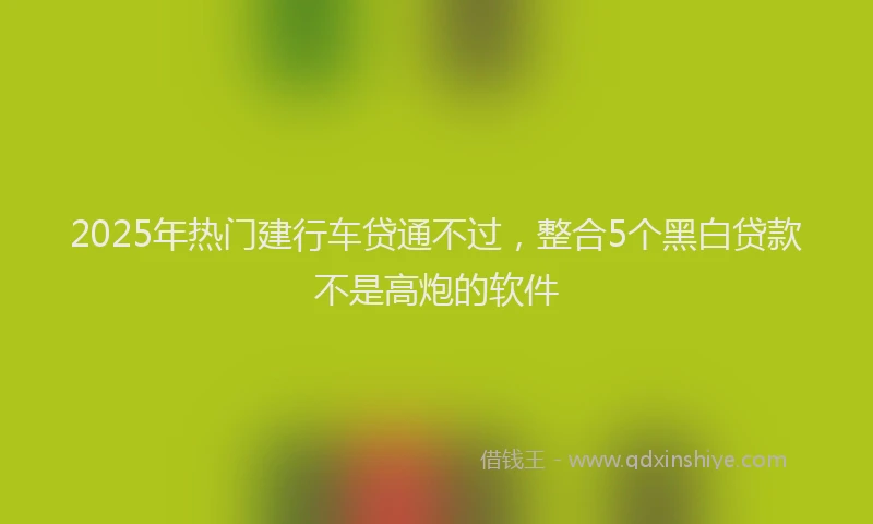 2025年热门建行车贷通不过，整合5个黑白贷款不是高炮的软件