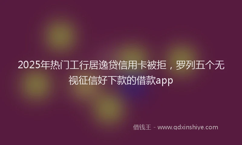 2025年热门工行居逸贷信用卡被拒，罗列五个无视征信好下款的借款app