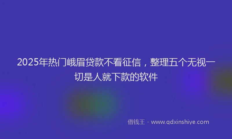 2025年热门峨眉贷款不看征信，整理五个无视一切是人就下款的软件