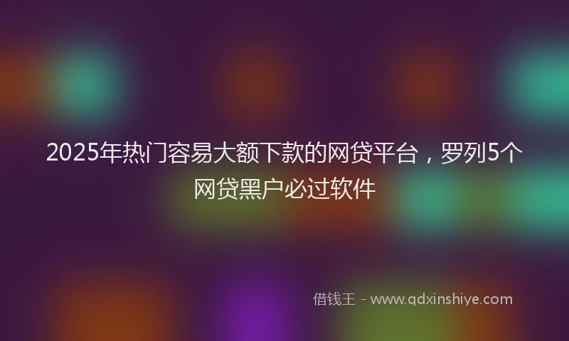 2025年热门容易大额下款的网贷平台，罗列5个网贷黑户必过软件