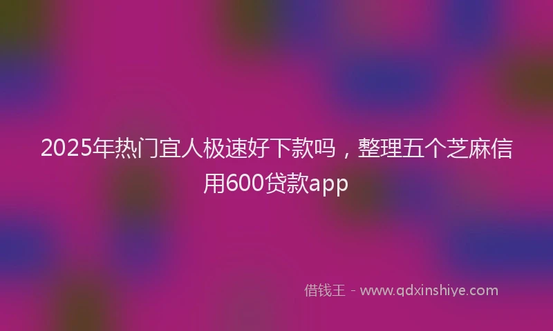 2025年热门宜人极速好下款吗，整理五个芝麻信用600贷款app