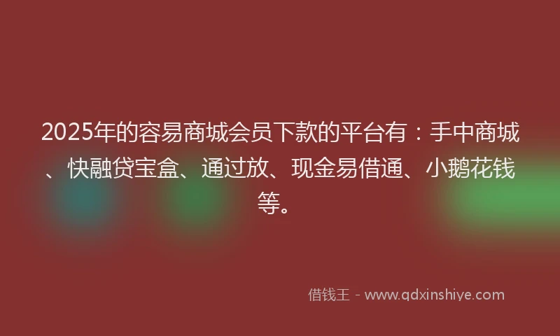 2025年的容易商城会员下款的平台有：手中商城、快融贷宝盒、通过放、现金易借通、小鹅花钱等。