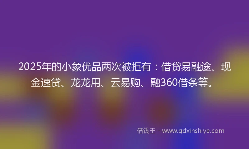 2025年的小象优品两次被拒有：借贷易融途、现金速贷、龙龙用、云易购、融360借条等。