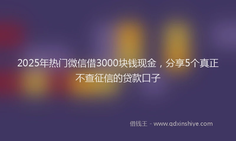 2025年热门微信借3000块钱现金，分享5个真正不查征信的贷款口子