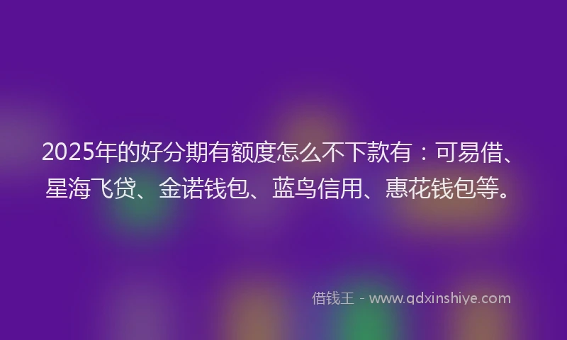 2025年的好分期有额度怎么不下款有：可易借、星海飞贷、金诺钱包、蓝鸟信用、惠花钱包等。