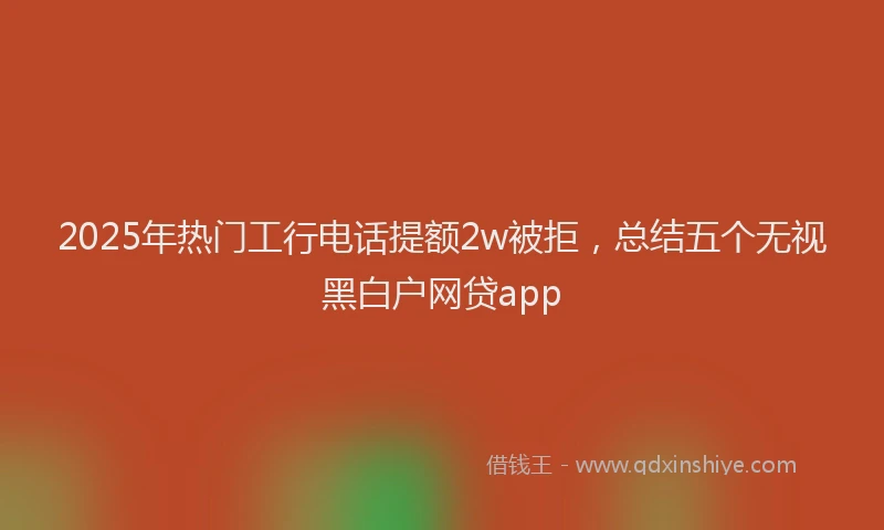 2025年热门工行电话提额2w被拒，总结五个无视黑白户网贷app