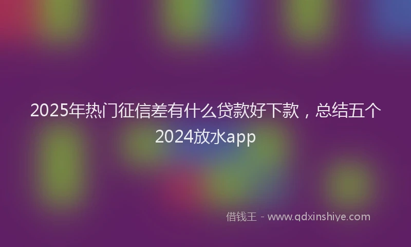 2025年热门征信差有什么贷款好下款，总结五个2024放水app