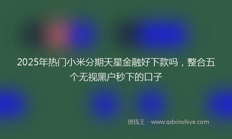 2025年热门小米分期天星金融好下款吗，整合五个无视黑户秒下的口子