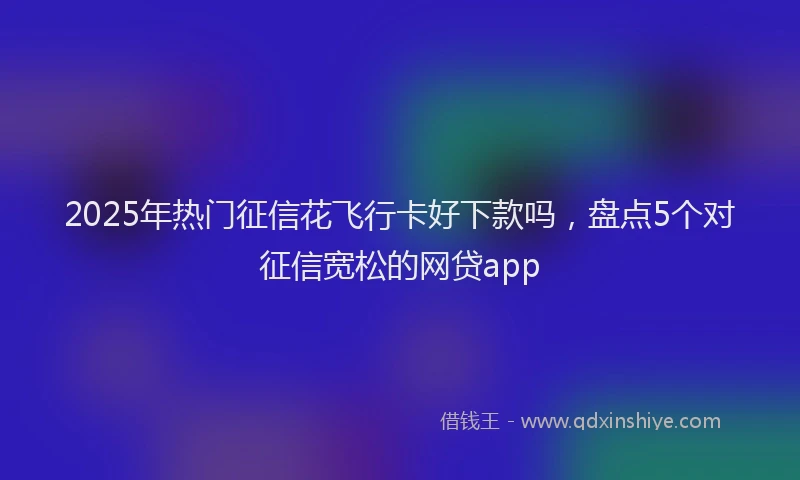 2025年热门征信花飞行卡好下款吗，盘点5个对征信宽松的网贷app