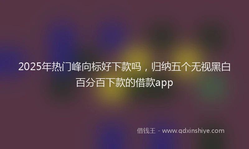 2025年热门峰向标好下款吗，归纳五个无视黑白百分百下款的借款app