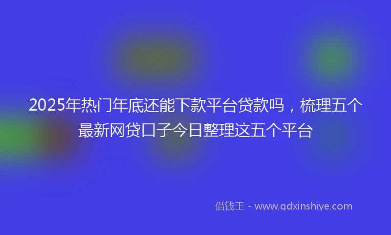 2025年热门年底还能下款平台贷款吗，梳理五个最新网贷口子今日整理这五个平台